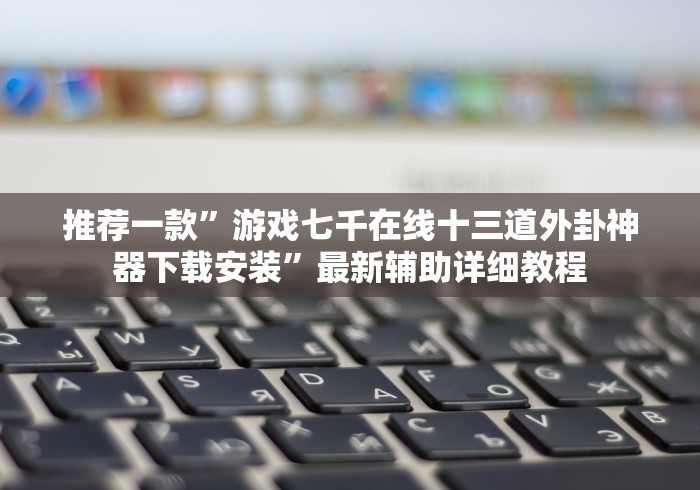 推荐一款”游戏七千在线十三道外卦神器下载安装”最新辅助详细教程