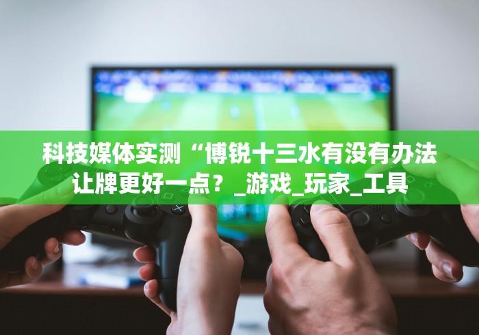 科技媒体实测“博锐十三水有没有办法让牌更好一点?_游戏_玩家_工具 科技媒体实测“博锐十三水有没有办法让牌更好一点?_游戏_玩家_工具