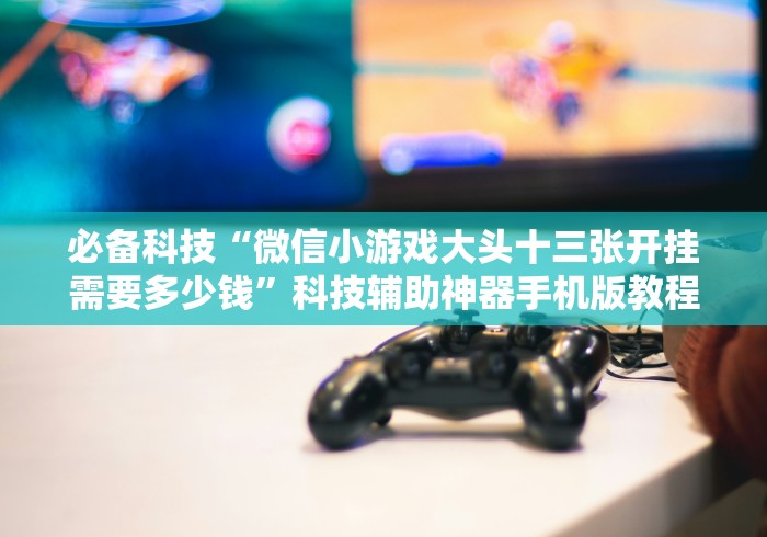 必备科技“微信小游戏大头十三张开挂需要多少钱”科技辅助神器手机版教程 必备科技“微信小游戏大头十三张开挂需要多少钱”科技辅助神器手机版教程