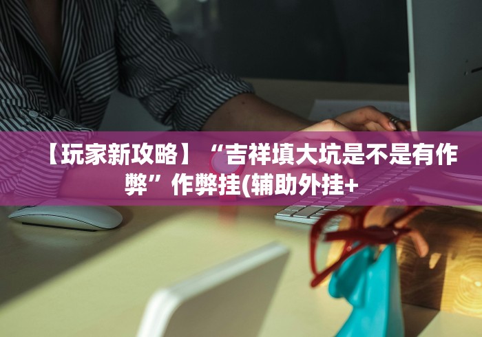 【玩家新攻略】“吉祥填大坑是不是有作弊”作弊挂(辅助外挂+