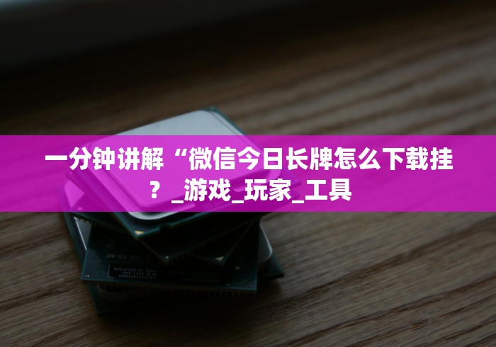 一分钟讲解“微信今日长牌怎么下载挂？_游戏_玩家_工具